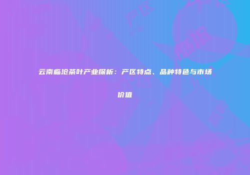 云南临沧茶叶产业探析：产区特点、品种特色与市场价值