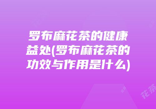 罗布麻花茶的健康益处(罗布麻花茶的功效与作用是什么)