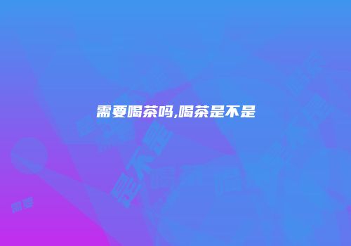 需要喝茶吗,喝茶是不是