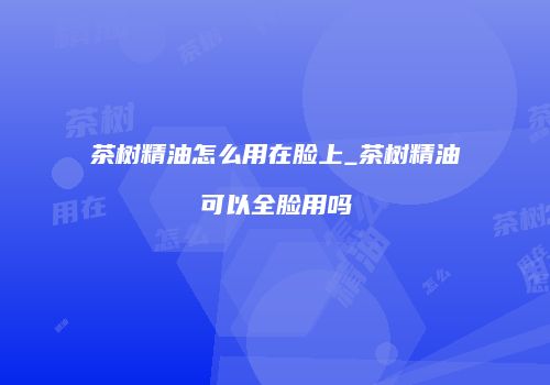 茶树精油怎么用在脸上_茶树精油可以全脸用吗