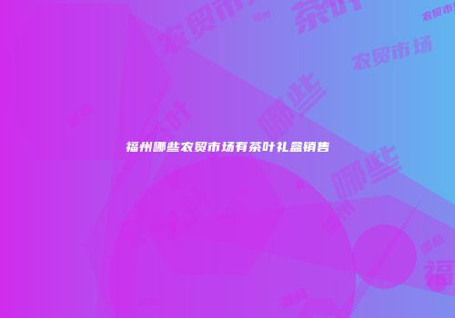 福州哪些农贸市场有茶叶礼盒销售