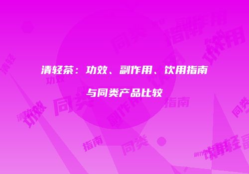 清轻茶：功效、副作用、饮用指南与同类产品比较