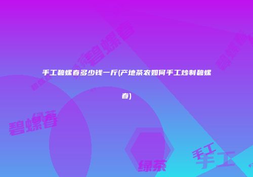 手工碧螺春多少钱一斤(产地茶农如何手工炒制碧螺春)