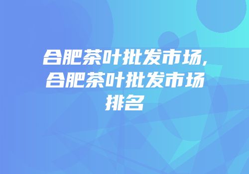 合肥茶叶批发市场,合肥茶叶批发市场排名