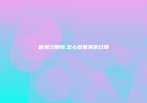 普洱过期吗,怎么看普洱茶过期