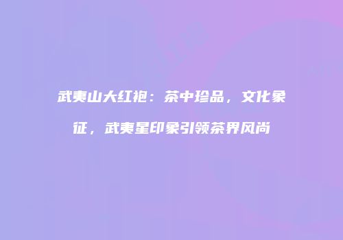 武夷山大红袍：茶中珍品，文化象征，武夷星印象引领茶界风尚