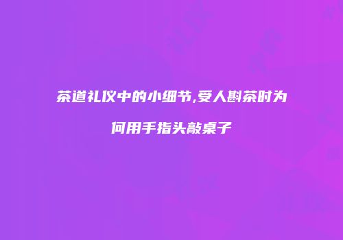 茶道礼仪中的小细节,受人斟茶时为何用手指头敲桌子