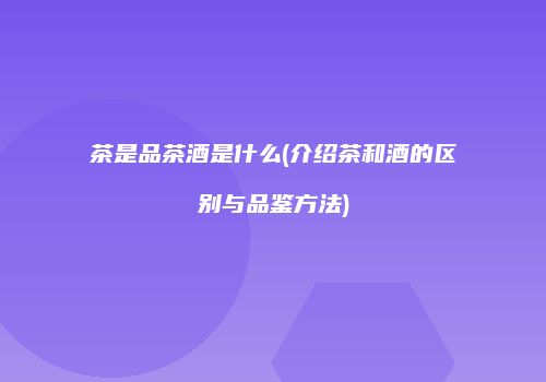 茶是品茶酒是什么(介绍茶和酒的区别与品鉴方法)