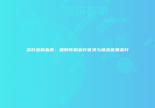 茶叶选购指南：如何辨别茶叶优劣与挑选优质茶叶