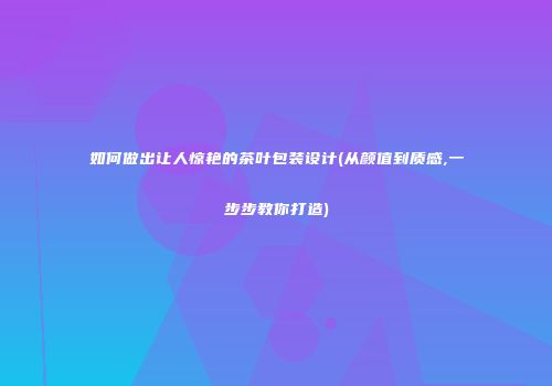 如何做出让人惊艳的茶叶包装设计(从颜值到质感,一步步教你打造)