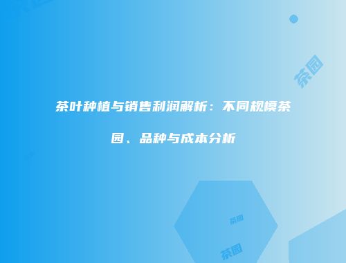 茶叶种植与销售利润解析：不同规模茶园、品种与成本分析