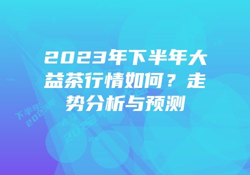 2023年下半年大益茶行情如何？走势分析与预测