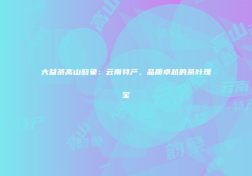 大益茶高山韵象：云南特产，品质卓越的茶叶瑰宝