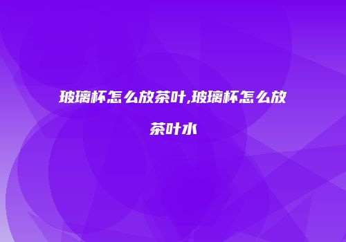 玻璃杯怎么放茶叶,玻璃杯怎么放茶叶水