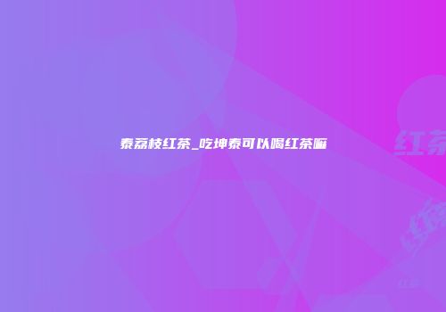 泰荔枝红茶_吃坤泰可以喝红茶嘛