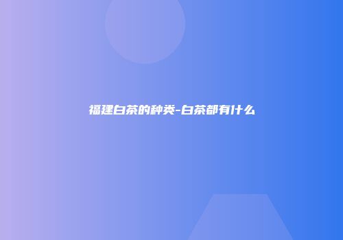 福建白茶的种类-白茶都有什么