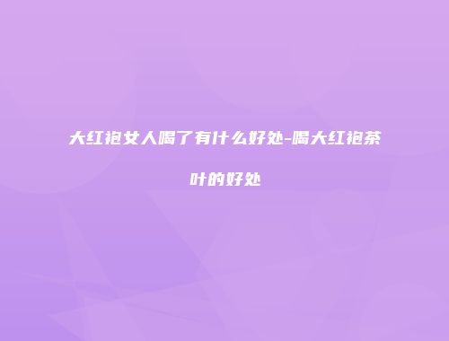 大红袍女人喝了有什么好处-喝大红袍茶叶的好处