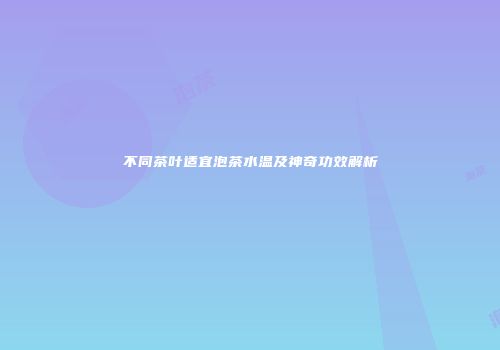 不同茶叶适宜泡茶水温及神奇功效解析