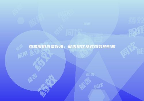 药物服用与茶叶水：能否同饮及对药效的影响