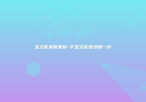 玉兰花茶批发价-干玉兰花多少钱一斤