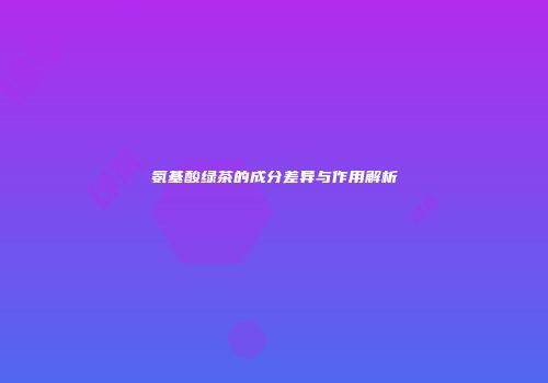 氨基酸绿茶的成分差异与作用解析