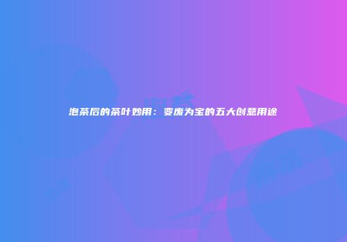 泡茶后的茶叶妙用：变废为宝的五大创意用途