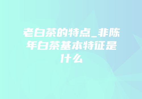 老白茶的特点_非陈年白茶基本特征是什么