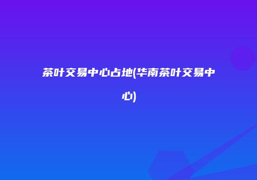 茶叶交易中心占地(华南茶叶交易中心)