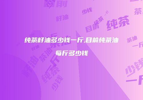 纯茶籽油多少钱一斤,目前纯茶油每斤多少钱