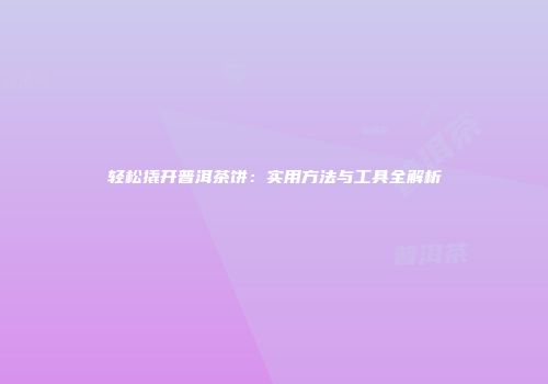 轻松撬开普洱茶饼：实用方法与工具全解析
