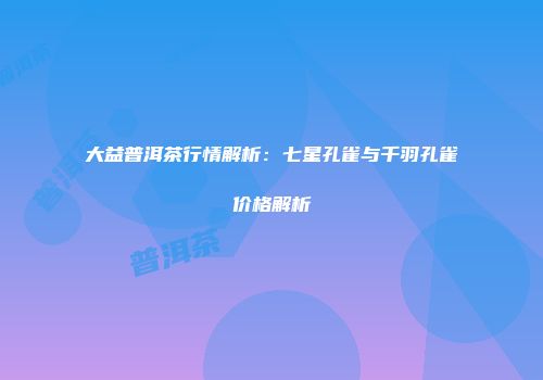 大益普洱茶行情解析：七星孔雀与千羽孔雀价格解析