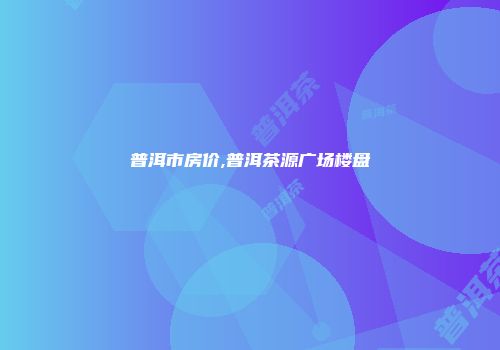 普洱市房价,普洱茶源广场楼盘