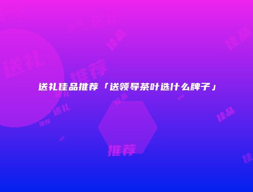 送礼佳品推荐「送领导茶叶选什么牌子」