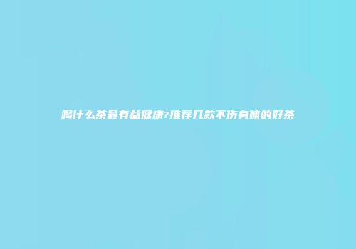 喝什么茶最有益健康?推荐几款不伤身体的好茶