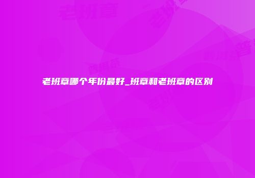 老班章哪个年份最好_班章和老班章的区别