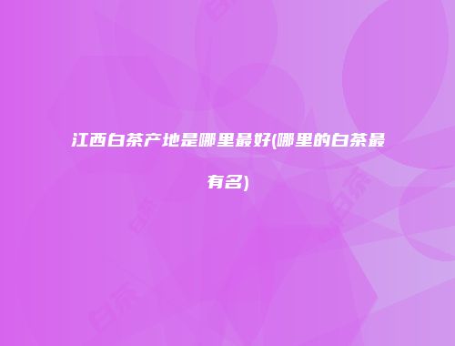 江西白茶产地是哪里最好(哪里的白茶最有名)