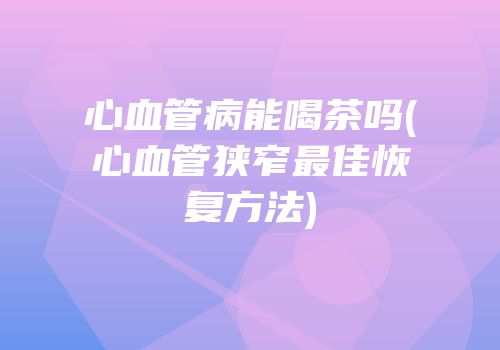 心血管病能喝茶吗(心血管狭窄最佳恢复方法)