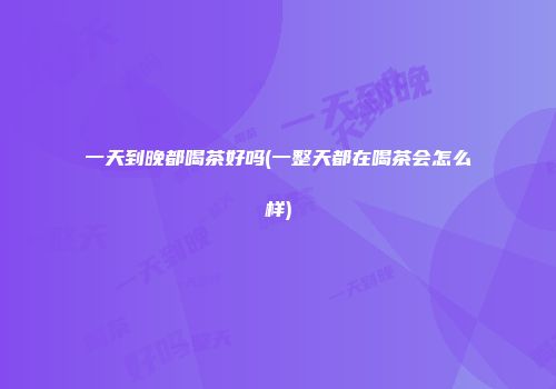 一天到晚都喝茶好吗(一整天都在喝茶会怎么样)