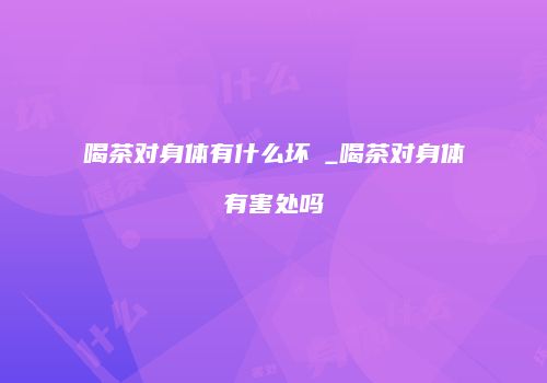 喝茶对身体有什么坏夿_喝茶对身体有害处吗