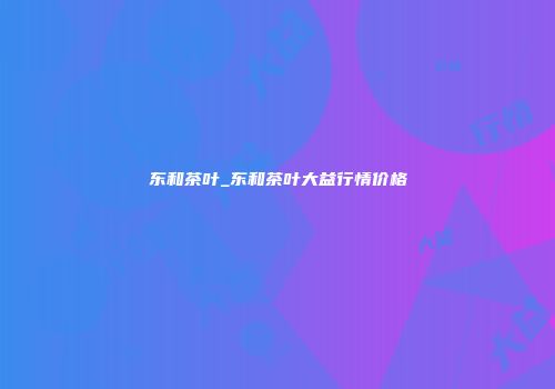 东和茶叶_东和茶叶大益行情价格