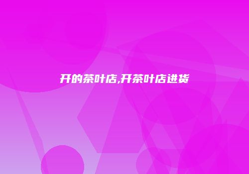 开的茶叶店,开茶叶店进货