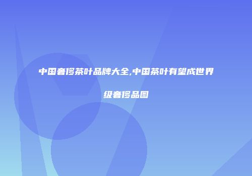 中国奢侈茶叶品牌大全,中国茶叶有望成世界级奢侈品图