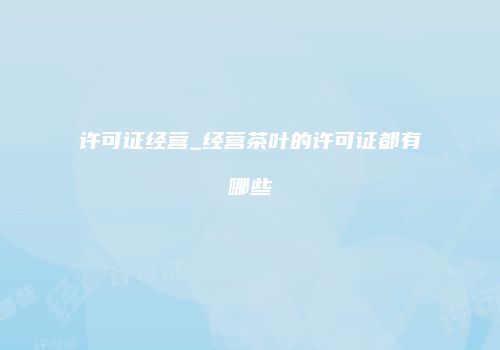 许可证经营_经营茶叶的许可证都有哪些