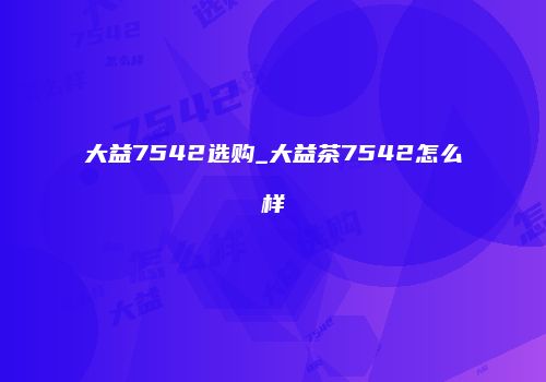 大益7542选购_大益茶7542怎么样