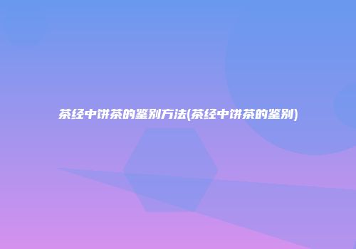 茶经中饼茶的鉴别方法(茶经中饼茶的鉴别)