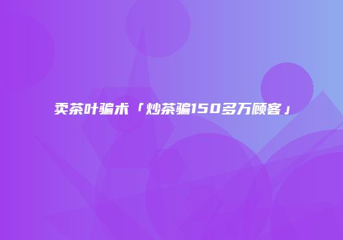 卖茶叶骗术「炒茶骗150多万顾客」