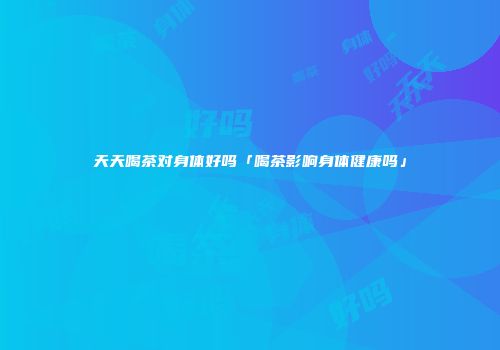 天天喝茶对身体好吗「喝茶影响身体健康吗」