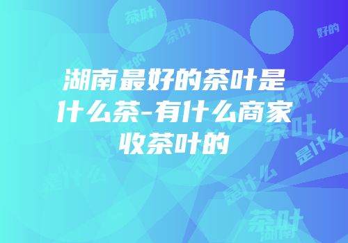 湖南最好的茶叶是什么茶-有什么商家收茶叶的