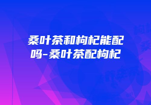 桑叶茶和枸杞能配吗-桑叶茶配枸杞