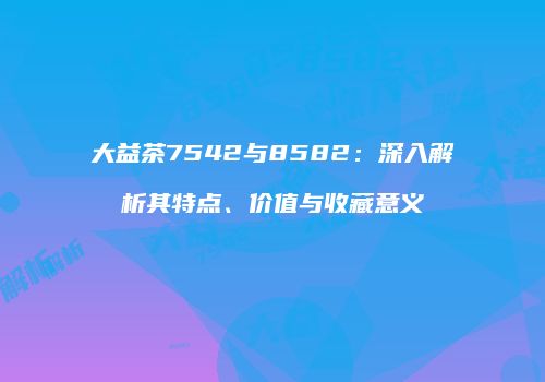 大益茶7542与8582：深入解析其特点、价值与收藏意义